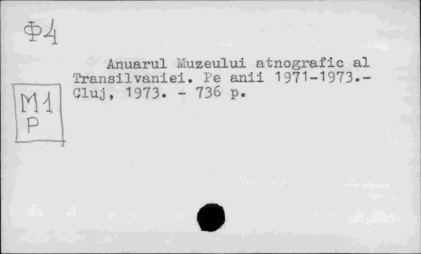 ﻿Anuarul Muzeului atnografic al Transilvaniei. Fe anil 1971-1973.-Cluj, 1973. - 736 p.